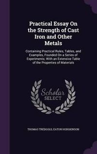 Cover image for Practical Essay on the Strength of Cast Iron and Other Metals: Containing Practical Rules, Tables, and Examples, Founded on a Series of Experiments; With an Extensive Table of the Properties of Materials