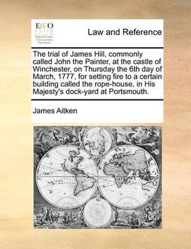 Cover image for The Trial of James Hill, Commonly Called John the Painter, at the Castle of Winchester, on Thursday the 6th Day of March, 1777, for Setting Fire to a Certain Building Called the Rope-House, in His Majesty's Dock-Yard at Portsmouth.