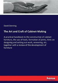 Cover image for The Art and Craft of Cabinet-Making: A practical handbook to the construction of cabinet furniture, the use of tools, formation of joints, hints on designing and setting out work, veneering, etc. together with a review of the development of furniture