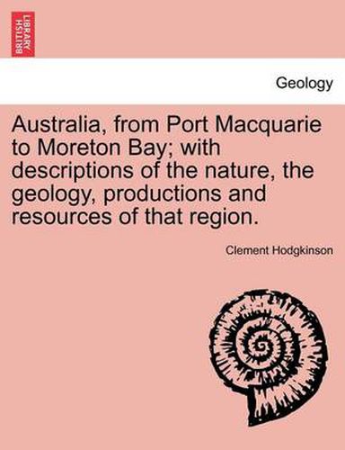 Cover image for Australia, from Port Macquarie to Moreton Bay; With Descriptions of the Nature, the Geology, Productions and Resources of That Region.