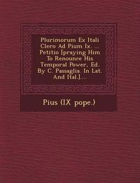 Cover image for Plurimorum Ex Itali Clero Ad Pium IX. ... Petitio [Praying Him to Renounce His Temporal Power, Ed. by C. Passaglia. in Lat. and Ital.]....