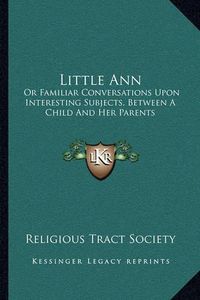 Cover image for Little Ann: Or Familiar Conversations Upon Interesting Subjects, Between a Child and Her Parents