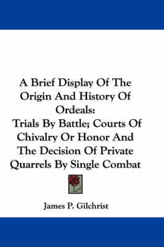 A Brief Display of the Origin and History of Ordeals: Trials by Battle; Courts of Chivalry or Honor and the Decision of Private Quarrels by Single Combat