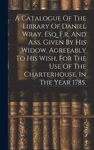 Cover image for A Catalogue Of The Library Of Daniel Wray, Esq. F.r. And A.ss. Given By His Widow, Agreeably To His Wish, For The Use Of The Charterhouse, In The Year 1785.