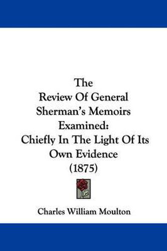 Cover image for The Review of General Sherman's Memoirs Examined: Chiefly in the Light of Its Own Evidence (1875)