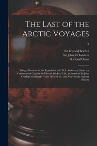 Cover image for The Last of the Arctic Voyages: Being a Narrative of the Expedition in H.M.S. Assistance Under the Command of Captain Sir Edward Belcher, C.B., in Search of Sir John Franklin, During the Years 1852-53-54; With Notes on the Natural History; 2