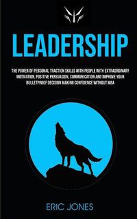 Cover image for Leadership: The Power Of Personal Traction Skills With People With Extraordinary Motivation, Positive, Persuasion, Communication And Improve Your Bulletproof Decision Making Confidence Without MBA