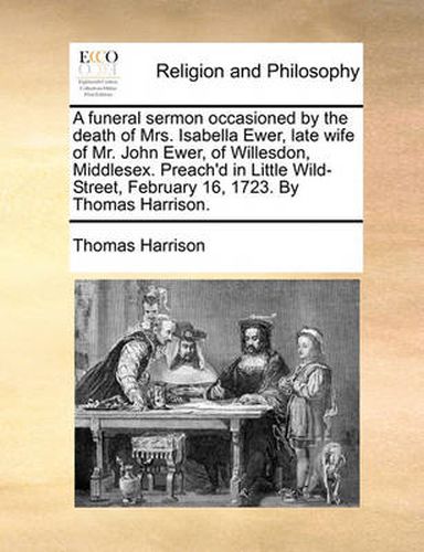 Cover image for A Funeral Sermon Occasioned by the Death of Mrs. Isabella Ewer, Late Wife of Mr. John Ewer, of Willesdon, Middlesex. Preach'd in Little Wild-Street, February 16, 1723. by Thomas Harrison.