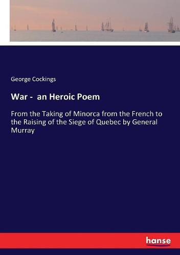 War - an Heroic Poem: From the Taking of Minorca from the French to the Raising of the Siege of Quebec by General Murray