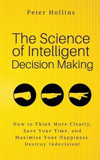 Cover image for The Science of Intelligent Decision Making: An Actionable Guide to Clearer Thinking, Destroying Indecision, Improving Insight, & Making Complex Decisions
