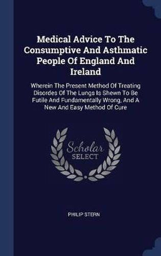 Cover image for Medical Advice to the Consumptive and Asthmatic People of England and Ireland: Wherein the Present Method of Treating Disordes of the Lungs Is Shewn to Be Futile and Fundamentally Wrong, and a New and Easy Method of Cure