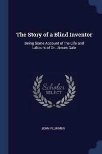 Cover image for The Story of a Blind Inventor: Being Some Account of the Life and Labours of Dr. James Gale