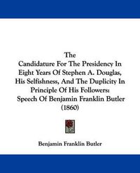 Cover image for The Candidature for the Presidency in Eight Years of Stephen A. Douglas, His Selfishness, and the Duplicity in Principle of His Followers: Speech of Benjamin Franklin Butler (1860)