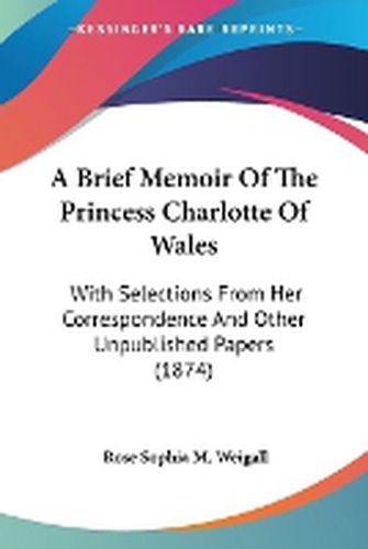 Cover image for A Brief Memoir Of The Princess Charlotte Of Wales: With Selections From Her Correspondence And Other Unpublished Papers (1874)