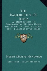 Cover image for The Bankruptcy of India: An Enquiry Into the Administration of India Under the Crown, Including a Chapter on the Silver Question (1886)