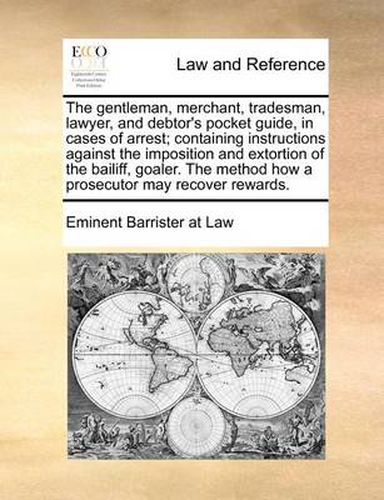 The Gentleman, Merchant, Tradesman, Lawyer, and Debtor's Pocket Guide, in Cases of Arrest; Containing Instructions Against the Imposition and Extortion of the Bailiff, Goaler. the Method How a Prosecutor May Recover Rewards.