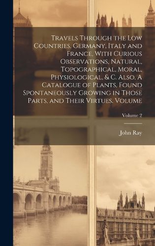 Cover image for Travels Through the Low Countries, Germany, Italy and France, With Curious Observations, Natural, Topographical, Moral, Physiological, & c. Also, A Catalogue of Plants, Found Spontaneously Growing in Those Parts, and Their Virtues. Volume; Volume 2