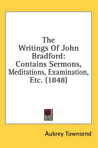 Cover image for The Writings Of John Bradford: Contains Sermons, Meditations, Examination, Etc. (1848)