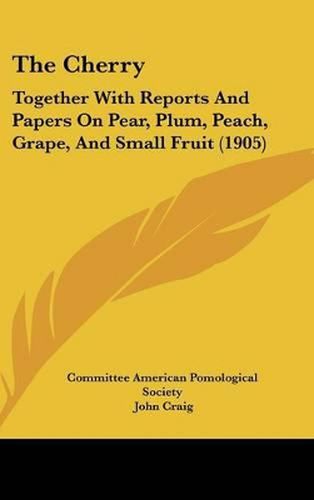 Cover image for The Cherry: Together with Reports and Papers on Pear, Plum, Peach, Grape, and Small Fruit (1905)