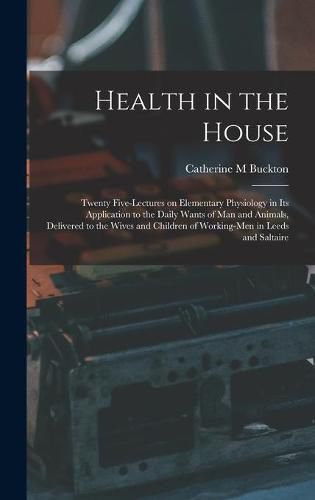 Cover image for Health in the House [microform]: Twenty Five-lectures on Elementary Physiology in Its Application to the Daily Wants of Man and Animals, Delivered to the Wives and Children of Working-men in Leeds and Saltaire