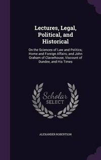 Cover image for Lectures, Legal, Political, and Historical: On the Sciences of Law and Politics; Home and Foreign Affairs; And John Graham of Claverhouse, Viscount of Dundee, and His Times