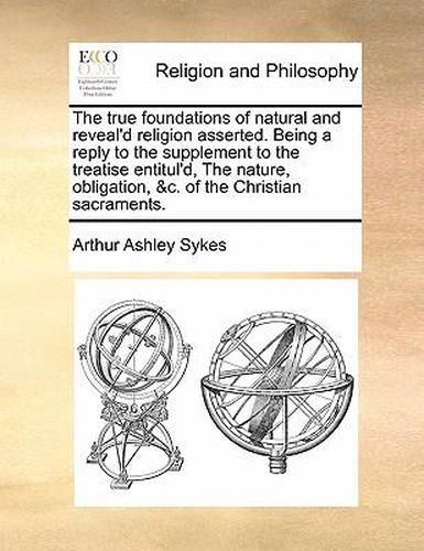 The True Foundations of Natural and Reveal'd Religion Asserted. Being a Reply to the Supplement to the Treatise Entitul'd, the Nature, Obligation, &C. of the Christian Sacraments.