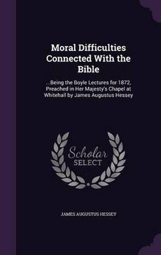 Moral Difficulties Connected with the Bible: ...Being the Boyle Lectures for 1872, Preached in Her Majesty's Chapel at Whitehall by James Augustus Hessey