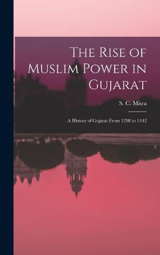 Cover image for The Rise of Muslim Power in Gujarat; a History of Gujarat From 1298 to 1442