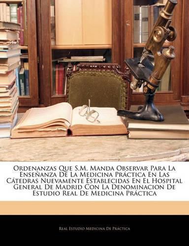 Cover image for Ordenanzas Que S.M. Manda Observar Para La Ense Anza de La Medicina PR Ctica En Las C Tedras Nuevamente Establecidas En El Hospital General de Madrid Con La Denominacion de Estudio Real de Medicina PR Ctica