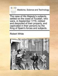 Cover image for The Case of His Majesty's Subjects, Settled on the Coast of Yucatan, Who Were, in September 1779, Robbed and Despoiled of Their Property, and Captivated in Their Persons by the King of Spain's Forces and Subjects.