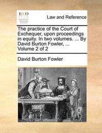 Cover image for The Practice of the Court of Exchequer, Upon Proceedings in Equity. in Two Volumes. ... by David Burton Fowler, ... Volume 2 of 2
