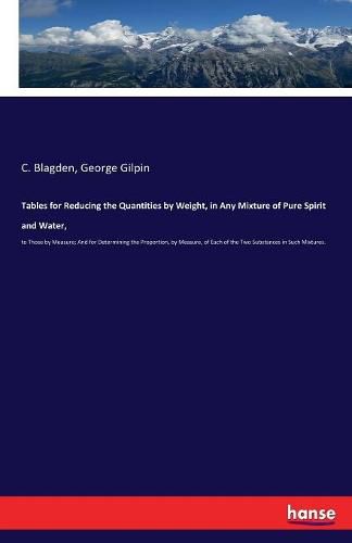 Tables for Reducing the Quantities by Weight, in Any Mixture of Pure Spirit and Water,: to Those by Measure; And for Determining the Proportion, by Measure, of Each of the Two Substances in Such Mixtures.