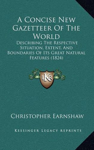 A Concise New Gazetteer of the World: Describing the Respective Situation, Extent, and Boundaries of Its Great Natural Features (1824)