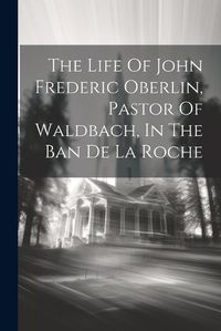 Cover image for The Life Of John Frederic Oberlin, Pastor Of Waldbach, In The Ban De La Roche