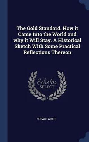 The Gold Standard. How It Came Into the World and Why It Will Stay. a Historical Sketch with Some Practical Reflections Thereon