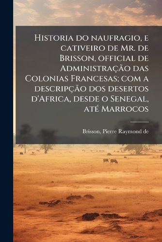 Cover image for Historia Do Naufragio, E Cativeiro de Mr. de Brisson, Official de Administra O Das Colonias Francesas; Com a Descrip O DOS Desertos D'Africa, Desde O Senegal, at Marrocos