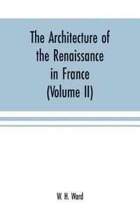 Cover image for The architecture of the renaissance in France: a history of the evolution of the arts of building, decoration and garden design under classical influence from 1495 to 1830 (Volume II)