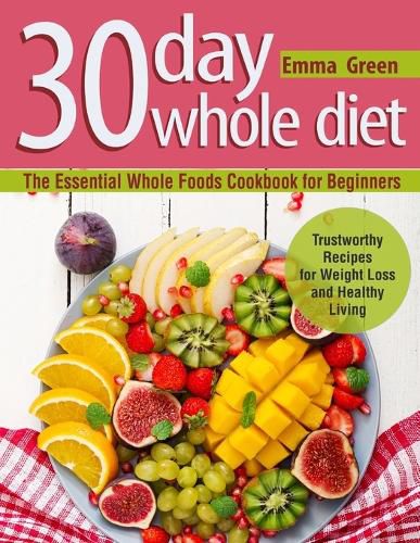 Cover image for 30 Day Whole Diet: The Essential Whole Foods Cookbook for Beginners. Trustworthy Recipes for Weight Loss and Healthy Living