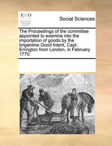 Cover image for The Proceedings of the Committee Appointed to Examine Into the Importation of Goods by the Brigantine Good Intent, Capt. Errington from London, in February 1770.