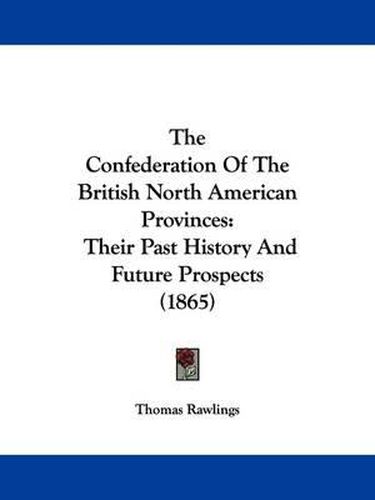 Cover image for The Confederation Of The British North American Provinces: Their Past History And Future Prospects (1865)