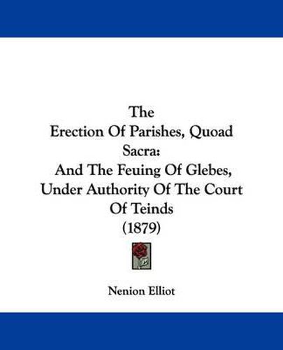 Cover image for The Erection of Parishes, Quoad Sacra: And the Feuing of Glebes, Under Authority of the Court of Teinds (1879)