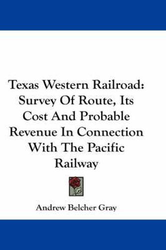 Cover image for Texas Western Railroad: Survey Of Route, Its Cost And Probable Revenue In Connection With The Pacific Railway