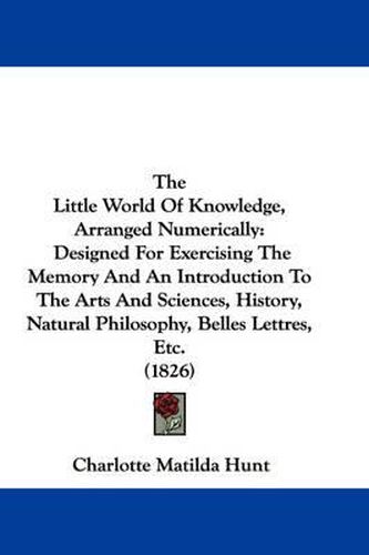 Cover image for The Little World of Knowledge, Arranged Numerically: Designed for Exercising the Memory and an Introduction to the Arts and Sciences, History, Natural Philosophy, Belles Lettres, Etc. (1826)