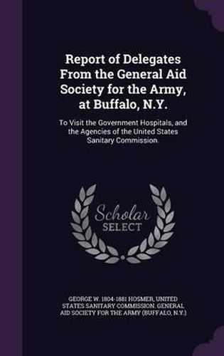 Cover image for Report of Delegates from the General Aid Society for the Army, at Buffalo, N.Y.: To Visit the Government Hospitals, and the Agencies of the United States Sanitary Commission.