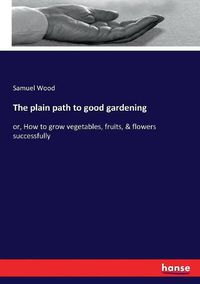 Cover image for The plain path to good gardening: or, How to grow vegetables, fruits, & flowers successfully