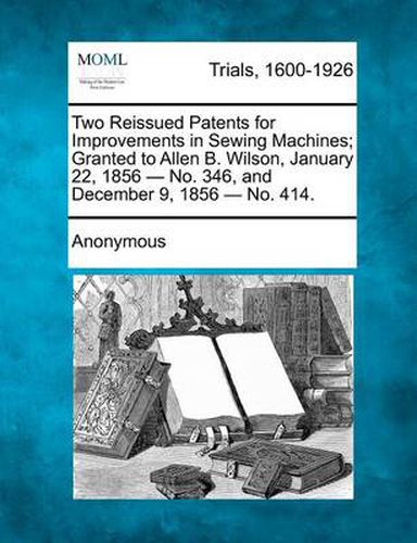 Cover image for Two Reissued Patents for Improvements in Sewing Machines; Granted to Allen B. Wilson, January 22, 1856 - No. 346, and December 9, 1856 - No. 414.