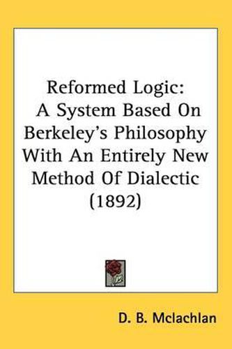 Cover image for Reformed Logic: A System Based on Berkeley's Philosophy with an Entirely New Method of Dialectic (1892)