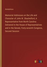 Cover image for Memorial Addresses on the Life and Character of John W. Shackelford, A Representative from North Carolina Delivered in the House of Representatives and in the Senate, Forty-seventh Congress, Second Session