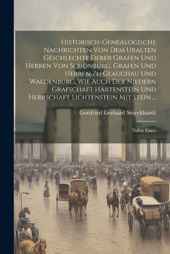 Cover image for Historisch-genealogische Nachrichten Von Dem Uralten Geschlechte Derer Grafen Und Herren Von Schoenburg, Grafen Und Herren Zu Glauchau Und Waldenburg, Wie Auch Der Niedern Grafschaft Hartenstein Und Herrschaft Lichtenstein Mit Stein ...