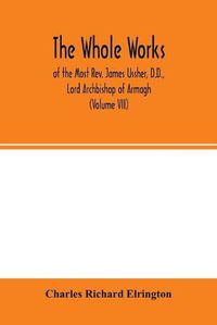 Cover image for The Whole works; of the Most Rev. James Ussher, D.D., Lord Archbishop of Armagh, and Primate of all Ireland now for the first time collected, with a life of the author and an account of his writings (Volume VII)